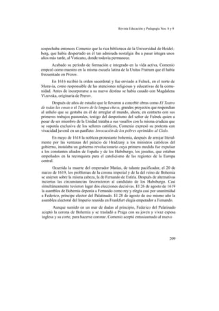 Revista Educación y Pedagogía Nos. 8 y 9
sospechaba entonces Comenio que la rica biblioteca de la Universidad de Heidel-
berg, que había despertado en él tan admirada nostalgia iba a pasar íntegra unos
años más tarde, al Vaticano, donde todavía permanece.
Acabado su periodo de formación e integrado en la vida activa, Comenio
empezó como maestro en la misma escuela latina de la Unitas Fratrum que él había
frecuentado en Prcrov.
En 1616 recibió la orden sacerdotal y fue enviado a Fulnek, en el norte de
Moravia, como responsable de las atenciones religiosas y educativas de la comu-
nidad. Antes de incorporarse a su nuevo destino se había casado con Magdalena
Vizovska, originaria de Prerov.
Después de años de estudio que le llevaron a concebir obras como El Teatro
de todas las cosas o el Tesoro de la lengua checa, grandes proyectos que respondían
al anhelo que se gestaba en él de arreglar el mundo, ahora, en contacto con sus
primeros trabajos pastorales, testigo del despotismo del señor de Fulnek quien a
pesar de ser miembro de la Unidad trataba a sus vasallos con la misma crudeza que
se suponía exclusiva de los señores católicos, Comenio expresó su protesta con
vivacidad juvenil en un panfleto: Invocación de los pobres oprimidos al Cielo.
En mayo de 1618 la nobleza protestante bohemia, después de arrojar literal-
mente por las ventanas del palacio de Hradzany a los ministros católicos del
gobierno, instalaba un gobierno revolucionario cuya primera medida fue expulsar
a los constantes aliados de España y de los Habsburgo, los jesuítas, que estaban
empeñados en la reconquista para el catolicismo de las regiones de la Europa
central.
Ocurrida la muerte del emperador Matías, de talante pacificador, el 20 de
marzo de 1619, los problemas de la corona imperial y de la del reino de Bohemia
se unieron sobre la misma cabeza, la de Fernando de Estiria. Después de alternativas
inciertas las circunstancias favorecieron al candidato de los Habsburgo. Casi
simultáneamente tuvieron lugar dos elecciones decisivas. El 26 de agosto de 1619
la asamblea de Bohemia deponía a Femando como rey y elegía casi por unanimidad
a Federico, príncipe elector del Palatinado. El 28 de agosto de esc mismo año la
asamblea electoral del Imperio reunida en Frankfurt elegía emperador a Femando.
Aunque sumido en un mar de dudas al principio, Federico del Palatinado
aceptó la corona de Bohemia y se trasladó a Praga con su joven y vivaz esposa
inglesa y su corte, para hacerse coronar. Comenio aceptó entusiasmado al nuevo
209
 