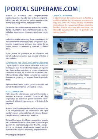 PORTAL SUPERAME.COM
Noticias y actualidad para emprendedores               CREACIÓN DE EMPRESA
Supérame.com es el portal para todos los emprend-      El objetivo final de Supérame.com es facilitar y
edores, por ello, ofrecemos varios servicios total-    posibilitar la creación de empresa, pero entendi-
mente gratuitos para uso de todos nosotros.            endo ésta como una nueva entidad totalmente
                                                       integrada con las nuevas tecnologías, dinámica,
Entre estas herramientas se encuentran las noticias,   flexible y abierta a los mercados mediante una
donde actualizamos diariamente acerca de la actu-      adecuada estructuración que le permita una
alidad de las empresas y nuevos métodos de nego-       correcta gestión.
cio.

Incluímos noticias externas y de producción propia.
Adicionalmente, tenemos nuestro blog donde pub-
licamos regularmente artículos que serán de su
interés, escrito por nosotros y nuestros colabora-
dores.

Usted puede ser partícipe en el contenido del
portal pudiendo publicar sus propios artículos y
aportaciones.

SUPERABOOK: RED SOCIAL PARA EMPRENDEDORES
La participación entre nuestros usuarios es funda-
mental, por este motivo hemos creado un espacio
para intercambiar opiniones y poner en contacto
fácilmente a todos los usuarios de Supérame.com.
Intercambio de fotos, vídeos, comentarios, creación
de eventos, grupos, y un largo etcétera de posibili-
dades.

Toda una Red Social propia para los usuarios del
portal, donde comparten un objetivo común.

BLOG CORPORATIVO
Fieles a nuestra intención de aportar información y
recursos a nuestros usuarios, creamos el blog
corporativo de donde se puede encontrar infor-
mación de diferentes aspectos en el ámbito de la
empresa.

Nuestro objetivo es dotar tanto a la empresa como
a los emprendedores de información útil, que
puedan usar en su trayectoria y además puedan ver
complementada con nuestros servicios.

De igual forma nuestro blog es una espacio abierto
para profesionales especializados en la materia, que
quieren dar a conocer sus puntos de vista, su expe-
riencia o divulgar simplemente conocimientos
especializados sobre la empresa y emprendeduría.

www.superame.com
 