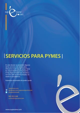 SERVICIOS PARA PYMES
En este dossier se presentan algunos
de los servicios más destacados.
Ofrecemos todo tipo de apoyo hacia
los emprendedores y empresarios.
Si hay algún servicio que necesita y
no lo ha visto en nuestro listado, no
dude en consultarnos.

Estaremos encantados de poder ayuda



    Supérame.com
    facebook.com/superamepuntocom
    @superameweb

    902 955 268
    correo@superame.com




www.superame.com
 