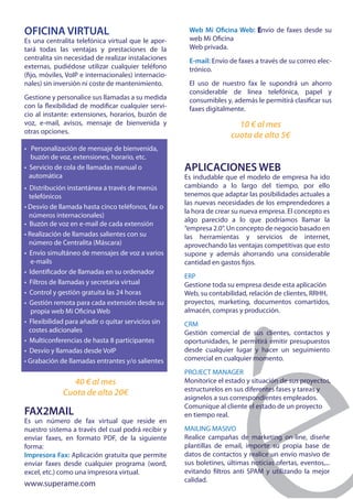 OFICINA VIRTUAL                                        Web Mi Oficina Web: Envío de faxes desde su
Es una centralita telefónica virtual que le apor-      web Mi Oficina
tará todas las ventajas y prestaciones de la           Web privada.
centralita sin necesidad de realizar instalaciones     E-mail: Envío de faxes a través de su correo elec-
externas, pudiédose utilizar cualquier teléfono        trónico.
(fijo, móviles, VoIP e internacionales) internacio-
nales) sin inversión ni coste de mantenimiento.        El uso de nuestro fax le supondrá un ahorro
                                                       considerable de línea telefónica, papel y
Gestione y personalice sus llamadas a su medida        consumibles y, además le permitirá clasificar sus
con la flexibilidad de modificar cualquier servi-      faxes digitalmente.
cio al instante: extensiones, horarios, buzón de
voz, e-mail, avisos, mensaje de bienvenida y                            10 € al mes
otras opciones.
                                                                      cuota de alta 5€
• Personalización de mensaje de bienvenida,
  buzón de voz, extensiones, horario, etc.
• Servicio de cola de llamadas manual o               APLICACIONES WEB
  automática                                          Es indudable que el modelo de empresa ha ido
• Distribución instantánea a través de menús          cambiando a lo largo del tiempo, por ello
  telefónicos                                         tenemos que adaptar las posibilidades actuales a
                                                      las nuevas necesidades de los emprendedores a
• Desvío de llamada hasta cinco teléfonos, fax o
                                                      la hora de crear su nueva empresa. El concepto es
  números internacionales)
                                                      algo parecido a lo que podríamos llamar la
• Buzón de voz en e-mail de cada extensión
                                                      “empresa 2.0”. Un concepto de negocio basado en
• Realización de llamadas salientes con su            las herramientas y servicios de internet,
  número de Centralita (Máscara)                      aprovechando las ventajas competitivas que esto
• Envío simultáneo de mensajes de voz a varios        supone y además ahorrando una considerable
   e-mails                                            cantidad en gastos fijos.
• Identificador de llamadas en su ordenador
                                                      ERP
• Filtros de llamadas y secretaria virtual            Gestione toda su empresa desde esta aplicación
• Control y gestión gratuita las 24 horas             Web, su contabilidad, relación de clientes, RRHH,
• Gestión remota para cada extensión desde su         proyectos, marketing, documentos comartidos,
   propia web Mi Oficina Web                          almacén, compras y producción.
• Flexibilidad para añadir o quitar servicios sin     CRM
  costes adicionales                                  Gestión comercial de sus clientes, contactos y
• Multiconferencias de hasta 8 participantes          oportunidades, le permitirá emitir presupuestos
• Desvío y llamadas desde VoIP                        desde cualquier lugar y hacer un seguimiento
• Grabación de llamadas entrantes y/o salientes       comercial en cualquier momento.
                                                      PROJECT MANAGER
               40 € al mes                            Monitorice el estado y situación de sus proyectos,
                                                      estructurelos en sus diferentes fases y tareas y
             Cuota de alta 20€
                                                      asignelos a sus correspondientes empleados.
                                                      Comunique al cliente el estado de un proyecto
FAX2MAIL                                              en tiempo real.
Es un número de fax virtual que reside en
nuestro sistema a través del cual podrá recibir y     MAILING MASIVO
enviar faxes, en formato PDF, de la siguiente         Realice campañas de marketing on-line, diseñe
forma:                                                plantillas de email, importe su propia base de
Impresora Fax: Aplicación gratuita que permite        datos de contactos y realice un envío masivo de
enviar faxes desde cualquier programa (word,          sus boletines, últimas noticias ofertas, eventos,...
excel, etc.) como una impresora virtual.              evitando filtros anti SPAM y utilizando la mejor
                                                      calidad.
www.superame.com
 