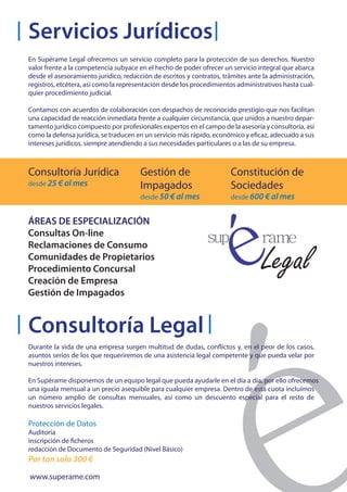 Servicios Jurídicos
En Supérame Legal ofrecemos un servicio completo para la protección de sus derechos. Nuestro
valor frente a la competencia subyace en el hecho de poder ofrecer un servicio integral que abarca
desde el asesoramiento jurídico, redacción de escritos y contratos, trámites ante la administración,
registros, etcétera, así como la representación desde los procedimientos administrativos hasta cual-
quier procedimiento judicial.

Contamos con acuerdos de colaboración con despachos de reconocido prestigio que nos facilitan
una capacidad de reacción inmediata frente a cualquier circunstancia, que unidos a nuestro depar-
tamento jurídico compuesto por profesionales expertos en el campo de la asesoría y consultoría, así
como la defensa jurídica, se traducen en un servicio más rápido, económico y eficaz, adecuado a sus
intereses jurídicos, siempre atendiendo a sus necesidades particulares o a las de su empresa.



Consultoría Jurídica                   Gestión de                     Constitución de
desde 25 € al mes                      Impagados                      Sociedades
                                       desde 50 € al mes              desde 600 € al mes


ÁREAS DE ESPECIALIZACIÓN
Consultas On-line
Reclamaciones de Consumo
Comunidades de Propietarios
Procedimiento Concursal
Creación de Empresa
Gestión de Impagados


Consultoría Legal
Durante la vida de una empresa surgen multitud de dudas, conflictos y, en el peor de los casos,
asuntos serios de los que requeriremos de una asistencia legal competente y que pueda velar por
nuestros intereses.

En Supérame disponemos de un equipo legal que pueda ayudarle en el día a día, por ello ofrecemos
una iguala mensual a un precio asequible para cualquier empresa. Dentro de esta cuota incluímos
un número amplio de consultas mensuales, así como un descuento especial para el resto de
nuestros servicios legales.

Protección de Datos
Auditoría
inscripción de ficheros
redacción de Documento de Seguridad (Nivel Básico)
Por tan solo 300 €
www.superame.com
 