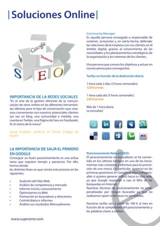 Soluciones Online
                                                        Community Manager
                                                        Es aquella persona encargada o responsable de
                                                        sostener, acrecentar y, en cierta forma, defender
                                                        las relaciones de la empresa con sus clientes en el
                                                        ámbito digital, gracias al conocimiento de las
                                                        necesidades y los planteamientos estratégicos de
                                                        la organización y los intereses de los clientes.

                                                        Una persona que conoce los objetivos y actuar en
                                                        consecuencia para conseguirlos.

                                                        Tarifas en función de la dedicación diaria:

                                                        1 hora cada 2 días (3 horas semanales)
                                                        120 € al mes

                                                        1 hora cada día (5 horas semanales)
IMPORTANCIA DE LA REDES SOCIALES
                                                        250 € al mes
“Es el arte de la gestión eficiente de la comuni-
cación de otros online en las diferentes herramien-
                                                        Más de 1 hora diaria
tas idóneas para el tipo de conversación que crea-
                                                        (a consultar)
mos conveniente con nuestros potenciales clientes
(ya sea un blog, una comunidad a medida, una
cuenta en Twitter, una Página de Fans en Facebook).
Es el rostro de la marca”

David Coghlan, profesor en Trinity College de
Dublín



LA IMPORTANCIA DE SALIR EL PRIMERO
EN GOOGLE                                               Posicionamiento Natural (SEO)
Conseguir un buen posicionamiento es una ardua          El posicionamiento en buscadores se ha conver-
tarea que requiere tiempo y paciencia. Por ello,        tido en los últimos tiempos en una de las herra-
hemos divido                                            mientas más cotizadas y efectivas para la promo-
las distintas fases en que consta este proceso en las   ción de una marca. En particular, aparecer en las
siguientes:                                             primeras posiciones en Google es algo indispens-
                                                        able si quieres generar tráfico hacia tu sitio web,
•       Audición del Sitio Web                          ya que Google responde a casi el 90% de las
•       Análisis de competencia y mercado               búsquedas en Internet.
•       Informe inicial y asesoramiento                 Nuestras técnicas de posicionamiento no están
•       Optimizamos tu Web                              penalizadas por ningún buscador ya que no
•       Promoción en buscadores y directorios           realizamos spam ni técnicas no permitidas.
•       Control diario e informes
•       Análisis sus resultados Mensualmente            Nuestras tarifas son a partir de 100 € al mes en
                                                        función de la complejidad del posicionamiento y
                                                        las palabras claves a utilizar.

    www.superame.com
 