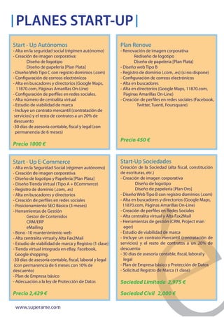 PLANES START-UP
Start - Up Autónomos                                     Plan Renove
- Alta en la seguridad social (régimen autónomo)         - Renovación de imagen corporativa
- Creación de imagen corporativa:                                Rediseño de logotipo
        Diseño de logotipo                                       Diseño de papelería [Plan Plata]
        Diseño de papelería [Plan Plata]                 - Diseño web Tipo B
- Diseño Web Tipo C con registro dominios (.com)         - Registro de dominio (.com, .es) (si no dispone)
- Configuración de correos electrónicos                  - Configuración de correos electrónicos
- Alta en buscadores y directorios (Google Maps,         - Alta en buscadores
  11870.com, Páginas Amarillas On-Line)                  - Alta en directorios (Google Maps, 11870.com,
- Configuración de perfiles en redes sociales.             Páginas Amarillas On-Line)
- Alta número de centralita virtual                      - Creación de perfiles en redes sociales (Facebook,
- Estudio de viabilidad de marca                                   Twitter, Tuenti, Foursquare)
- Incluye un contrato mercantil (contratación de
 servicios) y el resto de contratos a un 20% de
 descuento
-30 días de asesoría contable, fiscal y legal (con
  permanencia de 6 meses)
                                                         Precio 450 €
Precio 1000 €


Start - Up E-Commerce                                    Start-Up Sociedades
- Alta en la Seguridad Social (régimen autónomo)         Creación de la Sociedad (alta fiscal, constitución
- Creación de imagen corporativa                         de escrituras, etc.)
- Diseño de logotipo y Papelería [Plan Plata]            - Creación de imagen corporativa
- Diseño Tienda Virtual (Tipo A + ECommerce)                      Diseño de logotipo
- Registro de dominio (.com, .es)                                 Diseño de papelería [Plan Oro]
- Alta en buscadores y directorios                       - Diseño Web Tipo B con registro dominios (.com)
- Creación de perfiles en redes sociales                 - Alta en buscadores y directorios (Google Maps,
- Posicionamiento SEO Básico (3 meses)                     11870.com, Páginas Amarillas On-Line)
- Herramientas de Gestión                                - Creación de perfiles en Redes Sociales
        Gestor de Contenidos                             - Alta centralita virtual y Alta Fax2Mail
        CRM/ERP                                          - Herramientas de gestión (CRM, Project man
        eMailing                                           ager)
- Bono -10 mantenimiento web                             - Estudio de viabilidad de marca
- Alta centralita virtual y Alta Fax2Mail                - Incluye un contrato mercantil (contratación de
- Estudio de viabilidad de marca y Registro (1 clase)    servicios) y el resto de contratos a un 20% de
- Tienda virtual integrada en eBay, Facebook,            descuento
  Google shopping.                                       - 30 días de asesoría contable, fiscal, laboral y
-30 días de asesoría contable, fiscal, laboral y legal     legal
 (con permanencia de 6 meses con 10% de                  - Plan de Empresa básico y Protección de Datos
descuento)                                               - Solicitud Registro de Marca (1 clase)
- Plan de Empresa básico
- Adecuación a la ley de Protección de Datos             Sociedad Limitada 2,975 €

Precio 2,429 €                                           Sociedad Civil 2,000 €

 www.superame.com
 