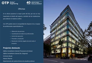 Oficinas
En la oficina pasamos la mayor parte del día, por eso es muy
importante el diseño del espacio y también de las instalaciones
para obtener el máximo confort.
Con OTP podrás tener la tranquilidad de disponer de un equipo
de profesionales especializados en:
– Obtención de permisos
– Coordinación de todos los profesionales
– Control de ejecución
– Previsión y resolución
– Resolución trámites legales durante todo el
proyecto
Projectes destacats
Edificio Inmobiliaria Colonial (Travessera de Gràcia)
Edificio Inmobiliaria Colonial (Av. Diagonal)
Col·lectiu Ronda
Alexion Pharma
Departamento de Justícia (Centro de estudiós jurídicos)
 