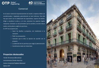Comercial
En el sector comercial mayoritariamente los locales o espacios deben ser
acondicionados / adaptados, generalmente se hará reformas. Para ello
hay que contar con la colaboración de especialistas, capaces de diseñar,
dirigir y coordinar la obra y, a la vez, solucionar los aspectos legales
necesarios. Contratar un solo proveedor que lo coordine y tramite reduce
costes, acorta plazos y agiliza los permisos.
En OTP nos ocupamos de:
– Hacer los diseños y proyectos, con mediciones si es
necesario
– Pedir los presupuestos.
– Controlar que la obra se ejecute de acuerdo con el
proyecto
– La obtención de los permisos que exige la administración.
– Coordinamos todos los industriales
Proyectos destacados
Tienda Terranova (Barcelona)
concesionaria Citroën Auto Eco
Centro Comercial Paddock Bulevard
Óptica GFS
 