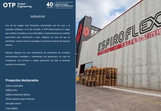 Industrial
Uno de los riesgos más frecuentes relacionados con los usos y la
actividad cotidianas, es el de incendio. A OTP determinamos el riesgo
que conlleva el empleo y el uso del edificio, implementamos las medidas
pertinentes para minimizarlo y para mitigarlo, en caso de que se
manifieste: nuestro interés es proteger al máximo los bienes de nuestros
clientes.
Además, disponer de unas instalaciones de prevención de incendios
correctamente instaladas y mantenidas nos garantizará, en caso de
emergencia, una correcta y rápida evacuación de todo el personal
asociado a la actividad.
Proyectos destacados
Fabrica Espiroflex
Edificio Otis
Edificio Industrial Ofertix
Planta Química Kern Pharma
Garrafas Gama
Fruits Ràfols
 