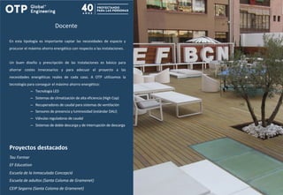 Docente
En esta tipología es importante captar las necesidades de espacio y
procurar el máximo ahorro energético con respecto a las instalaciones.
Un buen diseño y prescripción de las instalaciones es básico para
ahorrar costes innecesarios y para adecuar el proyecto a las
necesidades energéticas reales de cada caso. A OTP utilizamos la
tecnología para conseguir el máximo ahorro energético:
– Tecnología LED
– Sistemas de climatización de alta eficiencia (High Cop)
– Recuperadores de caudal para sistemas de ventilación
– Sensores de presencia y luminosidad (estándar DALI)
– Válvulas reguladoras de caudal
– Sistemas de doble descarga y de interrupción de descarga
Proyectos destacados
Tau Formar
EF Education
Escuela de la Inmaculada Concepció
Escuela de adultos (Santa Coloma de Gramenet)
CEIP Segarra (Santa Coloma de Gramenet)
 