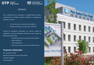 Sanitario
Proyectos destacados
Parc Sanitari Pere Virgili
Residencia Geriátrica Azurimar ( Aplus Santé)
Fundación Aspanide
Clínica Dentisalut
Para el desarrollo de las instalaciones en establecimientos sanitarios
implementamos las medidas necesarias atendiendo a la seguridad de
residentes y pacientes..
– Control de accesos y sistemas de videovigilancia
– Sistemas de llamada y aviso paciente / infermera
Sistemas de climatización centralizados con volumen variable de
refrigerante y control de temperatura individual por piso, sistemas de
filtrado de eficacia elevada.
– Recuperación de calor para sistemas de ventilación
– gases medicinales
– control legionelosis
– Sistemas de osmosis inversa y descalcificación agua
 