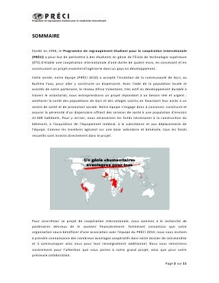 SOMMAIRE

Fondé en 1994, le Programme de regroupement étudiant pour la coopération internationale
(PRÉCI) a pour but de permettre à des étudiants en génie de l'École de technologie supérieure
(ÉTS) d’établir une coopération internationale d'une durée de quatre mois, en concevant et en
construisant un projet essentiel d'ingénierie dans un pays en développement.

Cette année, notre équipe (PRÉCI 2010) a accepté l’invitation de la communauté de Gori, au
Burkina Faso, pour aller y construire un dispensaire. Avec l’aide de la population locale et
assistés de notre partenaire, le réseau Africa Volontaire, très actif en développement durable à
travers le volontariat, nous entreprendrons un projet répondant à un besoin réel et urgent :
améliorer la santé des populations de Gori et des villages voisins en favorisant leur accès à un
centre de santé et de promotion sociale. Notre équipe s’engage donc à concevoir, construire et
assurer la pérennité d’un dispensaire offrant des services de santé à une population d’environ
21 000 habitants. Pour y arriver, nous amasserons les fonds nécessaires à la construction du
bâtiment, à l’acquisition de l’équipement médical, à la subsistance et aux déplacements de
l’équipe. Comme les membres agissent sur une base volontaire et bénévole, tous les fonds
recueillis sont investis directement dans le projet.




Pour concrétiser ce projet de coopération internationale, nous sommes à la recherche de
partenaires désireux de le soutenir financièrement. Fortement convaincus que votre
organisation saura bénéficier d’une association avec l’équipe du PRÉCI 2010, nous vous invitons
à prendre connaissance des nombreux avantages coopératifs dans notre dossier de commandite
et à communiquer avec nous pour tout renseignement additionnel. Nous vous remercions
sincèrement pour l’attention que vous portez à notre grand projet, ainsi que pour votre
précieuse collaboration.

                                                                                  Page 2 sur 11
 