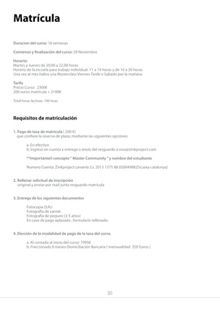 Matrícula

Duracion del curso: 16 semanas

Comienzo y finalización del curso: 29 Noviembre

Horario:
Martes y Jueves de 20,00 a 22,00 horas
Horario de la escuela para trabajo individual: 11 a 14 horas y de 16 a 20 horas
Una vez al mes habra una Masterclass Viernes-Tarde o Sabado por la mañana

Tarifa
Precio Curso: 2300€
200 euros matrícula + 2100€

Total horas lectivas: 100 hoas



Requisitos de matriculación

1. Pago de tasa de matrícula ( 200 €)
  que confiere la reserva de plaza, mediante las siguientes opciones

        a. En efectivo
        b. Ingreso en cuenta y entrega o envío del resguardo a rosa@zinkproject.com

        **Importante!! concepto “ Máster Community ” y nombre del estudiante

        Numero Cuenta: Zinkproject Levante S.L 2013 1375 88 0200498825(caixa catalunya)


2. Rellenar solicitud de inscripción
   original y enviar por mail junto resguardo matrícula


3. Entrega de los siguientes documentos

        Fotocopia D.N.I
        Fotografia de carnet
        Fotografia de pequeo (3-5 años)
        En caso de pago aplazado , formulario rellenado.


4. Elección de la modalidad de pago de la tasa del curso.

        a. Al contado al inicio del curso: 1995€
        b. Fraccionado 6 meses-Domiciliación Bancaria ( mensualidad 350 Euros )
 