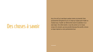 Des choses à savoir
Aussi, être actif sur le web depuis quelques années est primordial ! Votre
positionnement SEO général est pris en compte par Google quand il établit ses
résultats locaux. Travailler son référencement naturel en profondeur est un
atout majeur. De la même manière, si vous êtes présent sur les réseaux
sociaux et les annuaires, que vous possédez beaucoup d’avis positifs, cela aura
un impact important sur votre positionnement local.
 