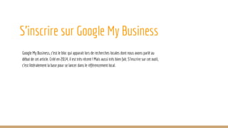 S’inscrire sur Google My Business
Google My Business, c’est le bloc qui apparait lors de recherches locales dont nous avons parlé au
début de cet article. Créé en 2014, il est très récent ! Mais aussi très bien fait. S’inscrire sur cet outil,
c’est littéralement la base pour se lancer dans le référencement local.
 