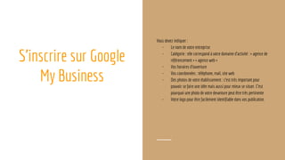 S’inscrire sur Google
My Business
Vous devez indiquer :
- Le nom de votre entreprise
- Catégorie : elle correspond à votre domaine d’activité : « agence de
référencement » « agence web »
- Vos horaires d’ouverture
- Vos coordonnées : téléphone, mail, site web
- Des photos de votre établissement : c’est très important pour
pouvoir se faire une idée mais aussi pour mieux se situer. C’est
pourquoi une photo de votre devanture peut être très pertinente
- Votre logo pour être facilement identifiable dans vos publication
 