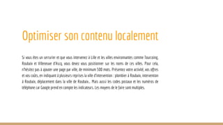 Optimiser son contenu localement
Si vous êtes un serrurier et que vous intervenez à Lille et les villes environnantes comme Tourcoing,
Roubaix et Villeneuve d’Ascq, vous devez vous positionner sur les noms de ces villes. Pour cela,
n’hésitez pas à ajouter une page par ville, de minimum 500 mots. Présentez votre activité, vos offres
et vos coûts, en indiquant à plusieurs reprises la ville d’intervention : plombier à Roubaix, intervention
à Roubaix, déplacement dans la ville de Roubaix… Mais aussi les codes postaux et les numéros de
téléphone car Google prend en compte les indicateurs. Les moyens de le faire sont multiples.
 