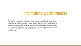 Informations supplémentaires
Pour optimiser vos pages, il est indispensable d’ajouter le numéro de téléphone de votre entreprise et
son adresse. Ces données permettent à Google de mieux géolocaliser votre site. Dans l’idéal, ces
informations doivent apparaitre dans toutes les pages alors autant les indiquer dans le footer de votre
site ! Évidemment, cela permettra aussi à vos prospects de vous contacter plus facilement. Faire d’une
pierre deux coups !
 