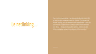 Le netlinking...
Pour un référencement optimal, il faut donc avoir des backlinks (c’est à dire
des liens extérieurs pointant vers votre site) de qualité. Plus vous aurez de
backlinks qualitatifs, plus vous améliorerez votre référencement. Et bien c’est
pareil en terme de référencement local. Il faut impérativement obtenir des
liens « locaux ». Ils s’ajouteront aux autres backlinks, amélioreront votre
référencement global mais aussi et surtout votre référencement local.
 