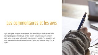 Les commentaires et les avis
Il faut savoir que les avis jouent un rôle important. Vous remarquerez que dans les résultats locaux
donnés par Google, ceux placés dans les dernières positions manquent très souvent cruellement
d’avis ou n’en ont pas du tout. Évidemment, la prise en compte est pondérée, c’est pourquoi il ne sert
à rien de demander à ses amis de publier des dizaines d’avis sur votre commerce… Google n’est pas
dupe !
 