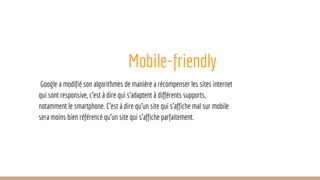 Mobile-friendly
Google a modifié son algorithmes de manière a récompenser les sites internet
qui sont responsive, c’est à dire qui s’adaptent à différents supports,
notamment le smartphone. C’est à dire qu’un site qui s’affiche mal sur mobile
sera moins bien référencé qu’un site qui s’affiche parfaitement.
 