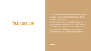 Pour conclure
Face au changement de comportement des consommateurs et des
internautes, le référencement local est indispensable en fonction
de l’activité que vous exercez.
Il faut bien comprendre qu’il correspond à une sous partie du
référencement naturel. Les résultats de votre stratégie globale de
SEO seront donc pris en compte par les moteurs de recherche et
viendront améliorer votre positionnement local. Mais pour un
positionnement local idéal, il faut travailler des axes nouveaux.
 