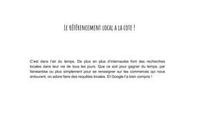 C’est dans l’air du temps. De plus en plus d’internautes font des recherches
locales dans leur vie de tous les jours. Que ce soit pour gagner du temps, par
fainéantise ou plus simplement pour se renseigner sur les commerces qui nous
entourent, on adore faire des requêtes locales. Et Google l’a bien compris !
Le référencement local a la cote !
 