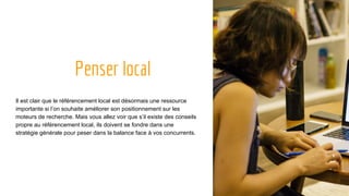 Penser local
Il est clair que le référencement local est désormais une ressource
importante si l’on souhaite améliorer son positionnement sur les
moteurs de recherche. Mais vous allez voir que s’il existe des conseils
propre au référencement local, ils doivent se fondre dans une
stratégie générale pour peser dans la balance face à vos concurrents.
 