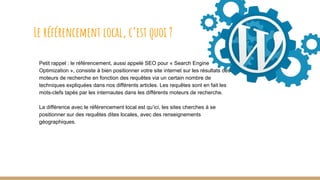 Petit rappel : le référencement, aussi appelé SEO pour « Search Engine
Optimization », consiste à bien positionner votre site internet sur les résultats des
moteurs de recherche en fonction des requêtes via un certain nombre de
techniques expliquées dans nos différents articles. Les requêtes sont en fait les
mots-clefs tapés par les internautes dans les différents moteurs de recherche.
La différence avec le référencement local est qu’ici, les sites cherches à se
positionner sur des requêtes dites locales, avec des renseignements
géographiques.
Le référencement local, c’est quoi ?
 