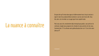 La nuance à connaître
On peut dire qu’il existe deux types de référencement local. Un qui consiste à
taper le nom d’un produit/métier/commerce suivi du nom d’une ville. Vous
êtes alors sûr de tomber sur la page type d’une requête locale.
Mais vous avez très certainement déjà remarqué que parfois, sans préciser de
commune, Google vous proposera les résultats les plus proches de chez vous.
Comment fait-il ? En utilisant votre géolocalisation bien-sûr ! C’est à dire votre
adresse IP.
 