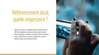 Référencement local,
quelle importance ?
- 88% des utilisateurs de smartphones font des requêtes locales et
88% d’entre appellent ou visitent un commerce dans la journée
- 84% des utilisateurs de tablettes et ordinateurs font des recherches
locales et 34% d’entre eux visitent un magasin dans la journée
- 40% des requêtes ont des intentions locales
 