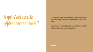 A qui s’adresse le
référencement local ?
Le référencement local est très important pour de nombreuses entreprises.
Mais comme évoqué ci-dessus, il ne correspond pas pour autant à tout le
monde.
Évidemment, une entreprise de e-commerce sera bien moins concerné par le
référencement local qu’un commerce de proximité.
 