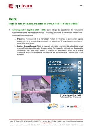 - 15 -




ANNEX

Històric dels principals projectes de Comunicació en Sostenibilitat

1. Centro Español de Logística (2001 – 2008). Gestió integral del Departament de Comunicació,
   incloent la relació amb mitjans de comunicació, l’edició de publicacions, la comunicació amb els socis i
   l’organització d’esdeveniments.

       a. Objectius: Posicionament en el mercat com l’entitat de referència en coneixement logístic,
          singularment en la formació de professionals i en la generació de les pràctiques més eficients i
          sostenibles per al sector
       b. Accions desenvolupades: Edició de materials informatius i promocionals, gabinet de premsa,
          promoció de seminaris i jornades tècniques, edició d’un newsletter electrònic per als associats,
          manteniment del canal web, disseny i redacció de publicacions, gestió de la imatge
          corporativa, accions d’obtenció de patrocinis de les Administracions Públiques i de grans
          empreses
 