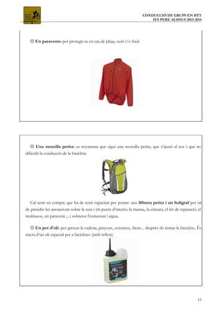 CONDUCCIÓ DE GRUPS EN BTT
IES PERE ALSISUS 2013-2014
 Un paravents: per protegir-se en cas de pluja, vent i/o fred.
 Una motxilla petita: es recomana que sigui una motxilla petita, que s’ajusti al cos i que no
dificulti la conducció de la bicicleta.
Cal tenir en compte que ha de tenir capacitat per portar: una llibreta petita i un bolígraf per tal
de prendre les anotacions sobre la ruta i els punts d’interès; la manxa, la càmara, el kit de reparació, el
multiusos, un paravent...; i sobretot l’esmorzar i aigua.
 Un pot d’oli: per greixar la cadena, pinyons, coixinets, frens... després de rentar la bicicleta. És
tracta d’un oli especial per a bicicletes (amb teflon).
11
 