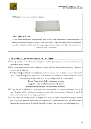 CONDUCCIÓ DE GRUPS EN BTT
IES PERE ALSISUS 2013-2014
 Un drap: per assecar i netejar la bicicleta.
RECOMANACIONS:
La roba per anar amb bicicleta ha de ser ajustada al cos (per tal d’evitar la resistència de fregament amb l’aire i els
accidents per enganxades) lleugera, resistent, vistosa, transpirable... Pel què fa al calçat, si no disposem de pedals
automàtics, cal que les sabatilles siguin de sola rígida i gravada (per evitar que patini el peu del pedal) i amb els
cordons ben lligats i que no ballin.
 EN QUANT AL FUNCIONAMENT DE LA CLASSE
 Un cop s'arriba a la instal·lació ens dirigirem a l’aula assignada per passar llista, conèixer la ruta i
apuntar els punts d’interès.
 Ens canviarem i traurem la nostra bicicleta, tot seguit deixarem la roba dins el magatzem i portarem a
terme el test de seguretat:
- Comprovar la pressió dels pneumàtics (normalment s’inflen entre 2 i 4kg). Si és necessari inflar la
roda, o arreglar una punxada, aquest és el moment de fer-ho, treballant de forma autònoma i reduint
el temps d’espera abans d’iniciar la ruta. Si cal es pot utilitzar el compressor.
- Revisar l’ajustament de les tanques de la rodes.
- Assegurar-se del bon funcionament dels canvis.
- Comprovar la tensió i els funcionaments dels frens.
 L'espai d'actuació del crèdit és molt ampli, això comporta l’ús, per part dels professors, d'un to de
veu més elevat a l'hora d'assignar les diferents tasques. Per tant, intentarem disminuir el soroll de
classe tot incrementant, així, el temps de pràctica.
 La instal·lació on iniciem la classe és propera a les aules del centre on s’hi troben grups d’alumnes
que, a l'igual que nosaltres, realitzen els seus programes. És important respectar el seu treball així com
l'espai d'activitat que tinguin destinat. Evitarem les molèsties que suposen els sorolls innecessaris.
12
 