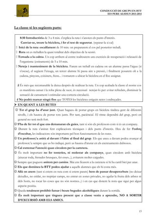 CONDUCCIÓ DE GRUPS EN BTT
IES PERE ALSISUS 2013-2014
La classe té les següents parts:
 8:50 Introductòria de 3 a 4 min. s'explica la ruta i s’anoten els punts d’interès.
 Canviar-se, treure la bicicleta, i fer el test de seguretat. (reparar-la si cal)
 Inici de la ruta: escalfament de 10 min. on prepararem el cos pel posterior treball.
 Ruta on es treballen la quasi totalitat dels objectius de la sessió.
 Tornada a la calma. Un cop arribem al centre realitzarem uns exercicis de recuperació i relaxació de
l'organisme (estiraments) de 5 a 10 min.
 Neteja i manteniment de la bicicleta. Farem un treball en cadena on un alumne passa l’aigua (si
s’escau), el següent l’eixuga, un tercer alumne hi passa aire a pressió, i finalment posarem oli a la
cadena, pinyons, coixinets, frens... i tornarem a ubicar la bicicleta en el lloc assignat.
És més que recomanable la dutxa després de realitzar la ruta. Un cop acabada la classe el nostre cos
es manifesta cansat i la roba plena de suor, és necessari netejar-lo per: evitar refredats, disminuir la
sensació de cansament i estimular una correcta circulació.
No podrà marxar ningú fins que TOTES les bicicletes estiguin netes i endreçades.
 EN QUANT A LES RUTES
 Tot el grup ha d’anar junt. Quan hagueu de portar grups en bicicleta tindreu gent de diferents
nivells, i els haureu de portar tots junts. Per tant, paciència!. El ritme dependrà del grup, però en
general no serà molt fort.
 S’ha de fer tot el que ens demanaran els guies, tant si són els professors com si és un company.
 Durant la ruta s’aniran fent explicacions tècniques i dels punts d’interès. Heu de fer l’esforç
d’escoltar, les indicacions són importants pel bon funcionament de les rutes.
 Un professor/a anirà al davant i l’altre al final del grup. Els que aneu a davant podeu avançar al
professor/a sempre que us ho indiqui, però us haureu d’aturar en els encreuaments dubtosos.
 Cal extremar l’atenció quan circulem per la carretera.
 És molt important no fer tonteries, ni molestar als companys, quan circulem amb bicicleta
(aixecar roda, frenades brusques, fer esses...), evitarem moltes caigudes.
 Sempre que puguem anirem per camins. Mai ens ficarem a la carretera si hi ha carril bici per anar.
 Els que domineu la BTT podeu ajudar a aquells alumnes que els hi costa més.
 Allà on anem (tant si estem en ruta com si estem parats) hem de passar desapercebuts (no deixar
deixalles, no cridar, no trepitjar camps, no entrar en zones privades, no agafar la fruita dels arbres ni
dels horts, no tocar les coses que no són nostres...) i en cas que donem la nota que sigui per algun
aspecte positiu.
 Queda totalment prohibit fumar i beure begudes alcohòliques durant la sortida.
 És molt important que tingueu present que a classe veniu a aprendre, NO A SORTIR
D’EXCURSIÓ AMB ELS AMICS.
13
 