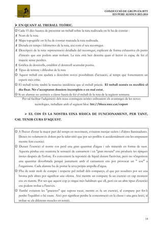 CONDUCCIÓ DE GRUPS EN BTT
IES PERE ALSISUS 2013-2014
 EN QUANT AL TREBALL TEÒRIC.
 Cada 15 dies haureu de presentar un treball sobre la ruta realitzada on hi ha de constar :
 Nom de la ruta.
 Mapa topogràfic on hi ha de constar marcada la ruta realitzada.
 Durada en temps i kilòmetres de la ruta, així com el seu recorregut.
 Descripció de la ruta: representació detallada del recorregut, explicant de forma exhaustiva els punts
d’interès que ens podem anar trobant. La ruta està ben descrita quan el lector és capaç de fer el
trajecte sense perdres.
 Gràfica de desnivells, establint el desnivell acumulat positiu.
 Tipus de terreny i dificultat de la ruta
 Aquest treball ens ajudarà a descobrir noves possibilitats d'actuació, al temps que fomentarem un
esperit més crític.
 El treball teòric tindrà la mateixa incidència que el treball pràctic. El treball només es recollirà el
dia fixat. No s'acceptaran dossiers incomplets o en mal estat.
 Si un alumne no assisteix a classe haurà de fer el treball de la ruta de la següent setmana.
Per tal facilitar l’adquisició dels nous continguts teòrics utilitzarem els avantatges de les noves
tecnologies, treballant amb el següent bloc: htt://blocs.xtec.cat/esport
 EL COS ÉS LA NOSTRA EINA BÀSICA DE FUNCIONAMENT, PER TANT,
CAL TENIR CURA D'AQUEST.
 A l'haver d'estar la major part del temps en moviment, evitarem menjar xiclets i d'altres llaminadures.
Doncs no solament és dolent per la salut sinó que pot ser perillós si accidentalment ens les empassem
mentre fem exercici.
 Durant l'exercici el nostre cos perd una gran quantitat d'aigua i sals minerals en forma de suor.
Aquesta pèrdua ens ocasiona la sensació de cansament i en "gran mesura" ens produeix les típiques
tiretes després de l'esforç. És convenient la reposició de líquid durant l'activitat, però no n'ingerirem
una quantitat desorbitada perquè juntament amb el cansament ens pot provocar un " xoc" a
l'organisme. Cada alumne ha de portar la seva pròpia ampolla d’aigua.
 S'ha de tenir molt de compte i respecte pel treball dels companys, el que per nosaltres pot ser una
broma pels altres pot significar una ofensa. Així mentre un company fa un exercici en cap moment
ens en riurem. Pot ser que aquest cop jo tingui més habilitats que ell, però en un altre tipus d'exercici
ens podem trobar a l'inrevés.
 També evitarem les "gracietes" que suposa tocar, mentre es fa un exercici, al company per fer-li
perdre l'equilibri o bé caure. Això pot significar perdre la concentració en la classe i una greu lesió, al
trobar-se els diferents muscles en tensió.
14
 