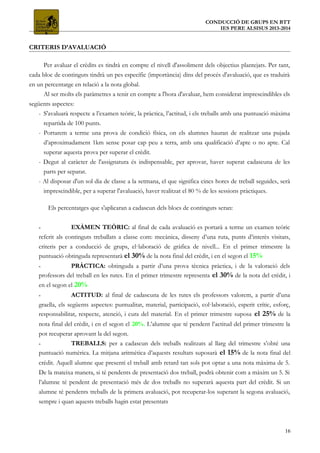 CONDUCCIÓ DE GRUPS EN BTT
IES PERE ALSISUS 2013-2014
CRITERIS D’AVALUACIÓ
Per avaluar el crèdits es tindrà en compte el nivell d'assoliment dels objectius plantejats. Per tant,
cada bloc de continguts tindrà un pes específic (importància) dins del procés d'avaluació, que es traduirà
en un percentatge en relació a la nota global.
Al ser molts els paràmetres a tenir en compte a l'hora d'avaluar, hem considerat imprescindibles els
següents aspectes:
- S'avaluarà respecte a l’examen teòric, la pràctica, l’actitud, i els treballs amb una puntuació màxima
repartida de 100 punts.
- Portarem a terme una prova de condició física, on els alumnes hauran de realitzar una pujada
d’aproximadament 1km sense posar cap peu a terra, amb una qualificació d’apte o no apte. Cal
superar aquesta prova per superar el crèdit.
- Degut al caràcter de l'assignatura és indispensable, per aprovar, haver superat cadascuna de les
parts per separat.
- Al disposar d'un sol dia de classe a la setmana, el que significa cincs hores de treball seguides, serà
imprescindible, per a superar l'avaluació, haver realitzat el 80 % de les sessions pràctiques.
Els percentatges que s'aplicaran a cadascun dels blocs de continguts seran:
- EXÀMEN TEÒRIC: al final de cada avaluació es portarà a terme un examen teòric
referit als continguts treballats a classe com: mecànica, disseny d’una ruta, punts d’interès visitats,
criteris per a conducció de grups, el·laboració de gràfica de nivell... En el primer trimestre la
puntuació obtinguda representarà el 30% de la nota final del crèdit, i en el segon el 15%
- PRÀCTICA: obtinguda a partir d’una prova tècnica pràctica, i de la valoració dels
professors del treball en les rutes. En el primer trimestre representa el 30% de la nota del crèdit, i
en el segon el 20%
- ACTITUD: al final de cadascuna de les rutes els professors valorem, a partir d’una
graella, els següents aspectes: puntualitat, material, participació, col·laboració, esperit crític, esforç,
responsabilitat, respecte, atenció, i cura del material. En el primer trimestre suposa el 25% de la
nota final del crèdit, i en el segon el 20%. L’alumne que té pendent l’actitud del primer trimestre la
pot recuperar aprovant la del segon.
- TREBALLS: per a cadascun dels treballs realitzats al llarg del trimestre s’obté una
puntuació numèrica. La mitjana aritmètica d’aquests resultats suposarà el 15% de la nota final del
crèdit. Aquell alumne que presenti el treball amb retard tan sols pot optar a una nota màxima de 5.
De la mateixa manera, si té pendents de presentació dos treball, podrà obtenir com a màxim un 5. Si
l’alumne té pendent de presentació més de dos treballs no superarà aquesta part del crèdit. Si un
alumne té pendents treballs de la primera avaluació, pot recuperar-los superant la segona avaluació,
sempre i quan aquests treballs hagin estat presentats
16
 