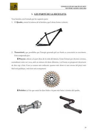 CONDUCCIÓ DE GRUPS EN BTT
IES PERE ALSISUS 2013-2014
1- LES PARTS DE LA BICICLETA
Tota bicicleta està formada per les següents parts:
1- El Quadre, essent la cuirassa de la bicicleta, que li dona forma i cohesió.
2- Transmissió, que possibilita que l’energia generada pel cos humà es converteixi en moviment.
Està composada per:
● Pinyons: ubicats a la part dreta de la roda del darrera. Estan formats per diverses corones,
normalment entre set i nou, amb un número de dents diferents, i col·locats en progressió decreixent
de dins cap a fora. Com ja veurem més endavant, quantes més dents té una corona del pinyó més
fàcil serà pedalejar, i més lent serà avançament.
● Pedalier: és l’eix que uneix les dues bieles a la part més baixa i cèntrica del quadre.
18
 