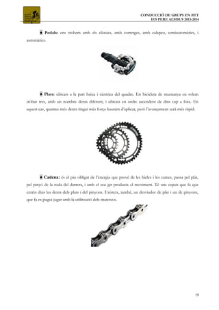 CONDUCCIÓ DE GRUPS EN BTT
IES PERE ALSISUS 2013-2014
● Pedals: ens trobem amb els clàssics, amb corretges, amb calapeu, semiautomàtics, i
automàtics.
● Plats: ubicats a la part baixa i cèntrica del quadre. En bicicleta de muntanya en solem
trobar tres, amb un nombre dents diferent, i ubicats en ordre ascendent de dins cap a fora. En
aquest cas, quantes més dents tingui més força haurem d’aplicar, però l’avançament serà més ràpid.
● Cadena: és el pas obligat de l’energia que prové de les bieles i les cames, passa pel plat,
pel pinyó de la roda del darrera, i amb el seu gir produeix el moviment. Té uns espais que fa que
entrin dins les dents dels plats i del pinyons. Existeix, també, un desviador de plat i un de pinyons,
que fa es pugui jugar amb la utilització dels mateixos.
19
 