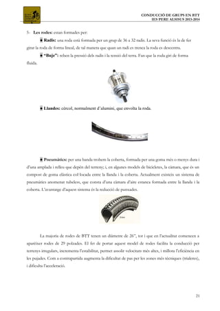 CONDUCCIÓ DE GRUPS EN BTT
IES PERE ALSISUS 2013-2014
5- Les rodes: estan formades per:
● Radis: una roda està formada per un grup de 36 a 32 radis. La seva funció és la de fer
girar la roda de forma lineal, de tal manera que quan un radi es trenca la roda es descentra.
● “Buje”: reben la pressió dels radis i la tensió del terra. Fan que la roda giri de forma
fluida.
● Llandes: cèrcol, normalment d’alumini, que envolta la roda.
● Pneumàtics: per una banda trobem la coberta, formada per una goma més o menys dura i
d’una amplada i relleu que depèn del terreny; i, en algunes models de bicicletes, la càmara, que és un
compost de goma elàstica col·locada entre la llanda i la coberta. Actualment existeix un sistema de
pneumàtics anomenat tubeless, que consta d’una càmara d’aire estanca formada entre la llanda i la
coberta. L’avantatge d’aquest sistema és la reducció de punxades.
La majoria de rodes de BTT tenen un diàmetre de 26”, tot i que en l’actualitat comencen a
aparèixer rodes de 29 polzades. El fet de portar aquest model de rodes facilita la conducció per
terrenys irregulars, incrementa l’estabilitat, permet assolir velocitats més altes, i millora l’eficiència en
les pujades. Com a contrapartida augmenta la dificultat de pas per les zones més tècniques (trialeres),
i dificulta l’acceleració.
21
 
