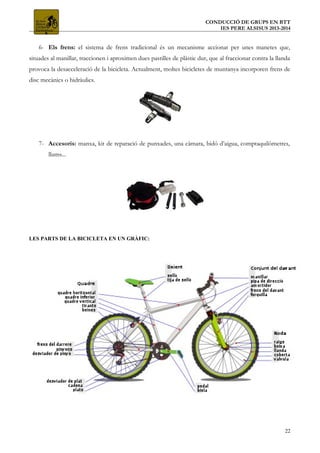 CONDUCCIÓ DE GRUPS EN BTT
IES PERE ALSISUS 2013-2014
6- Els frens: el sistema de frens tradicional és un mecanisme accionat per unes manetes que,
situades al manillar, traccionen i aproximen dues pastilles de plàstic dur, que al fraccionar contra la llanda
provoca la desacceleració de la bicicleta. Actualment, moltes bicicletes de muntanya incorporen frens de
disc mecànics o hidràulics.
7- Accesoris: manxa, kit de reparació de punxades, una càmara, bidó d’aigua, comptaquilòmetres,
llums...
LES PARTS DE LA BICICLETA EN UN GRÀFIC:
22
 