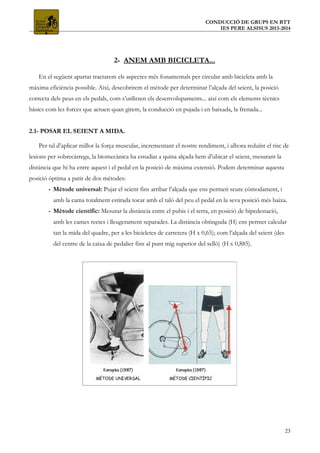 CONDUCCIÓ DE GRUPS EN BTT
IES PERE ALSISUS 2013-2014
2- ANEM AMB BICICLETA...
En el següent apartat tractarem els aspectes més fonamentals per circular amb bicicleta amb la
màxima eficiència possible. Així, descobrirem el mètode per determinar l’alçada del seient, la posició
correcta dels peus en els pedals, com s’utilitzen els desenvolupaments... així com els elements tècnics
bàsics com les forces que actuen quan girem, la conducció en pujada i en baixada, la frenada...
2.1- POSAR EL SEIENT A MIDA.
Per tal d’aplicar millor la força muscular, incrementant el nostre rendiment, i alhora reduïnt el risc de
lesions per sobrecàrrega, la biomecànica ha estudiat a quina alçada hem d’ubicar el seient, mesurant la
distància que hi ha entre aquest i el pedal en la posició de màxima extensió. Podem determinar aquesta
posició òptima a patir de dos mètodes:
- Mètode universal: Pujar el seient fins arribar l’alçada que ens permeti seure còmodament, i
amb la cama totalment estirada tocar amb el taló del peu el pedal en la seva posició més baixa.
- Mètode científic: Mesurar la distància entre el pubis i el terra, en posició de bipedestació,
amb les cames rectes i lleugerament separades. La distància obtinguda (H) ens permet calcular
tan la mida del quadre, per a les bicicletes de carretera (H x 0,65); com l’alçada del seient (des
del centre de la caixa de pedalier fins al punt mig superior del selló) (H x 0,885).
23
 