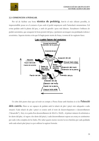 CONDUCCIÓ DE GRUPS EN BTT
IES PERE ALSISUS 2013-2014
2.2- COMENCEM A PEDALAR.
Per tal de facilitar una bona tècnica de pedaleig, fent-lo el més eficient possible, és
imprescindible posar en el contacte el peu amb el pedal empenyent amb l’articulació metatarsiana. Cal
evitar pedalar amb la planta del peu, o amb els genolls i peus mal alineats. Actualment s’utilitzen els
pedals automàtics, que asseguren la bona posició del peu, i permeten aconseguir una pedalajada rodona i
econòmica. Aquesta tècnica evita que hi hagin punts morts de força, i consta de les següents fases:
Un altre dels punts claus que cal tenir en compte a l’hora d’anar amb bicicleta és el de l’elecció
dels canvis. Hem se ser capaços de pedalar amb la relació de plat i pinyó més adequada a cada
situació. Cada relació de plat i pinyó es coneix amb el nom de desenvolupament o desenrotllament
(“desarrollo”). Així, si es parla d’un desenrotllament de 42x14 o 32x20... el primer número fa referència a
les dents del plat, i el segon a les dents del pinyó, i cada desenrotllament suposa un avanç en centímetres
per cada volta completa de les bieles. Per saber quants metres recorre la teva bicicleta per cada pedalada
amb cada relació plat/pinyó es pot utilitzar la següent formula:
24
 