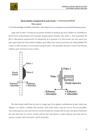 CONDUCCIÓ DE GRUPS EN BTT
IES PERE ALSISUS 2013-2014
Dents del plat x longitud de la roda motriu = metres per pedalada
Dents pinyó
• Les noves tecnologies ens faciliten molt la feina....entra i juga: http://www.ciclismoafondo.es/caf/calculadoraPP/platospinones/show.do
Jugar amb els plats i els pinyons ens permet dosificar la potència que hem d’aplicar en el pedaleig en
funció de les característiques del recorregut (pujada, planer, baixada, vent, asfalt...). Així, la grandària del
plat és directament proporcional a la transmissió de la potència a la roda motriu, per tant, quant més
gran sigui el plat més força haurem d’aplicar, però alhora més metres recorrerem per cada pedalada. Per
contra, la mida del pinyó és inversament proporcional: a més grandària del pinyó menys força haurem
d’aplicar, però recorrerem menys metres.
Per altra banda, també hem de tenir en compte que hi ha algunes combinacions de plat i pinyó que
obliguen a la cadena a treballar molt creuada i amb molta tensió, i que per tant no són recomanables.
Així, el plat gran pot anar amb totes les corones de pinyons, excepte amb les dues més grans; el plat petit
pot anar amb totes les corones excepte amb les dues més petites; i el plat mitjà pot anar amb totes les
corones, excepte amb la més gran i amb la més petita.
25
 
