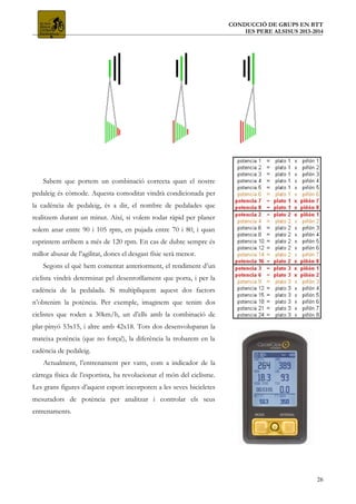 CONDUCCIÓ DE GRUPS EN BTT
IES PERE ALSISUS 2013-2014
Sabem que portem un combinació correcta quan el nostre
pedaleig és còmode. Aquesta comoditat vindrà condicionada per
la cadència de pedaleig, és a dir, el nombre de pedalades que
realitzem durant un minut. Així, si volem rodar ràpid per planer
solem anar entre 90 i 105 rpm, en pujada entre 70 i 80, i quan
esprintem arribem a més de 120 rpm. En cas de dubte sempre és
millor abusar de l’agilitat, doncs el desgast físic serà menor.
Segons el què hem comentat anteriorment, el rendiment d’un
ciclista vindrà determinat pel desenrotllament que porta, i per la
cadència de la pedalada. Si multipliquem aquest dos factors
n’obtenim la potència. Per exemple, imaginem que tenim dos
ciclistes que roden a 30km/h, un d’ells amb la combinació de
plat-pinyó 53x15, i altre amb 42x18. Tots dos desenvoluparan la
mateixa potència (que no força!), la diferència la trobarem en la
cadència de pedaleig.
Actualment, l’entrenament per vatts, com a indicador de la
càrrega física de l’esportista, ha revolucionat el món del ciclisme.
Les grans figures d’aquest esport incorporen a les seves bicicletes
mesuradors de potència per analitzar i controlar els seus
entrenaments.
26
 