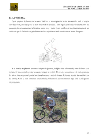 CONDUCCIÓ DE GRUPS EN BTT
IES PERE ALSISUS 2013-2014
2.3- LA TÈCNICA.
Quan puguem al damunt de la nostra bicicleta la nostra postura ha de ser còmode, amb el braços
semi-flexionats, amb l’esquena ni molt flexionada ni estirada, i amb el pes del nostre cos repartit entre els
tres punts de recolzament en la bicicleta: mans, peus i glutis. Quan pedalem, el moviment circular de les
cames cal que es faci amb els genolls tancats i no repercuteixi amb un moviment lateral d’esquena.
Si el terreny fa pujada haurem d’adaptar la postura, sempre amb concordança amb el canvi que
portem. El més normal és pujar assegut, avançant la posició del cos, tot asseient-nos a la part davantera
del seient, descarregant el pes de la roda del darrera, i amb els braços flexionats, seguint les ondulacions
del terreny. Com ja hem comentat anteriorment, portarem un desenrotllament àgil, amb el plat petit i
pinyons grans.
27
 