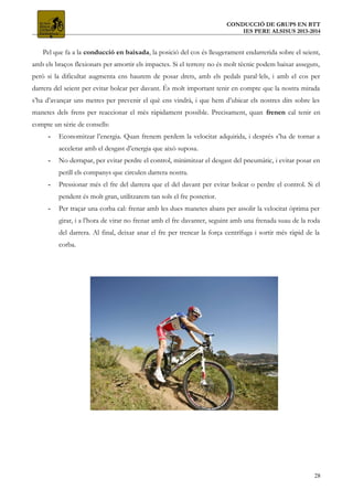 CONDUCCIÓ DE GRUPS EN BTT
IES PERE ALSISUS 2013-2014
Pel que fa a la conducció en baixada, la posició del cos és lleugerament endarrerida sobre el seient,
amb els braços flexionats per amortir els impactes. Si el terreny no és molt tècnic podem baixar asseguts,
però si la dificultat augmenta ens haurem de posar drets, amb els pedals paral·lels, i amb el cos per
darrera del seient per evitar bolcar per davant. És molt important tenir en compte que la nostra mirada
s’ha d’avançar uns metres per prevenir el què ens vindrà, i que hem d’ubicar els nostres dits sobre les
manetes dels frens per reaccionar el més ràpidament possible. Precisament, quan frenen cal tenir en
compte un sèrie de consells:
- Economitzar l’energia. Quan frenem perdem la velocitat adquirida, i després s’ha de tornar a
accelerar amb el desgast d’energia que això suposa.
- No derrapar, per evitar perdre el control, minimitzar el desgast del pneumàtic, i evitar posar en
perill els companys que circulen darrera nostra.
- Pressionar més el fre del darrera que el del davant per evitar bolcar o perdre el control. Si el
pendent és molt gran, utilitzarem tan sols el fre posterior.
- Per traçar una corba cal: frenar amb les dues manetes abans per assolir la velocitat òptima per
girar, i a l’hora de virar no frenar amb el fre davanter, seguint amb una frenada suau de la roda
del darrera. Al final, deixar anar el fre per trencar la força centrífuga i sortir més ràpid de la
corba.
28
 