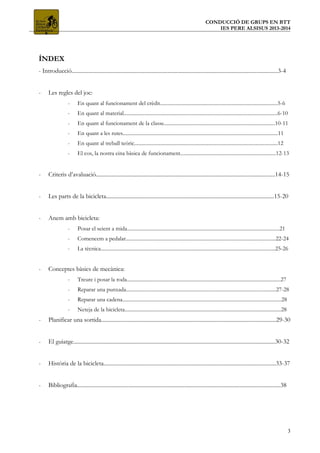 CONDUCCIÓ DE GRUPS EN BTT
IES PERE ALSISUS 2013-2014
ÍNDEX
- Introducció..................................................................................................................................................3-4
- Les regles del joc:
- En quant al funcionament del crèdit...........................................................................................5-6
- En quant al material.......................................................................................................................6-10
- En quant al funcionament de la classe......................................................................................10-11
- En quant a les rutes........................................................................................................................11
- En quant al treball teòric...............................................................................................................12
- El cos, la nostra eina bàsica de funcionament..........................................................................12-13
- Criteris d’avaluació...............................................................................................................................14-15
- Les parts de la bicicleta.......................................................................................................................15-20
- Anem amb bicicleta:
- Posar el seient a mida......................................................................................................................21
- Comencem a pedalar....................................................................................................................22-24
- La tècnica.......................................................................................................................................25-26
- Conceptes bàsics de mecànica:
- Treure i posar la roda.......................................................................................................................27
- Reparar una punxada....................................................................................................................27-28
- Reparar una cadena...........................................................................................................................28
- Neteja de la bicicleta.........................................................................................................................28
- Planificar una sortida............................................................................................................................29-30
- El guiatge...............................................................................................................................................30-32
- Història de la bicicleta..........................................................................................................................33-37
- Bibliografia................................................................................................................................................38
3
 