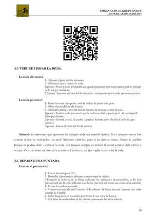 CONDUCCIÓ DE GRUPS EN BTT
IES PERE ALSISUS 2013-2014
3.1- TREURE I POSAR LA RODA.
La roda davantera:
1- Afluixar el pont del fre davanter.
2- Afluixar la tanca i treure la roda.
1(posar)- Posar la roda procurant que quedi centrada i apressar la tanca amb el palmell
de la mà per tancar-la.
2 (posar)- Apressar el pont del fre davanter i comprovar que la roda giri correctament.
La roda posterior:
1- Posar la marxa més petita, amb la cadena al pinyó més petit.
2- Obrir el pont del fre de darrera.
3- Afluixar la tanca i, movent enrera el canvi de marxes, retirar la roda.
1(posar)- Posar la roda procurant que la cadena es fixi al pinyó petit i el canvi quedi
lliure per darrera.
2(posar)- Centrar la roda al quadre i apressar la tanca amb el palmell de la mà per
tancar-la
3(posar)- Tancar el pont del fre de darrera.
Atenció: és important que apressem les tanques amb una pressió òptima. Si es tanquen massa fort
correm el risc de trencar-les i és molt dificultós obrir-les, però si les deixem massa fluixes és perillós
perquè es poden obrir i sortir-se la roda. Les tanques sempre es troben al costat contrari dels canvis, i
sempre s’han de posar en direcció cap enrera. Finalment, cal que vigilis i centris bé la roda.
3.2- REPARAR UNA PUNXADA.
Canviar el pneumàtic:
1- Treure la roda (punt 3.1).
2- Desinflar el pneumàtic afluixant i pressionant la vàlvula.
3-Extreure la coberta de la llanta utilitzant les palanques desmuntables, o bé fent
pressió amb els dits fins alliberar la coberta. (tan sols cal treure un costat de la coberta)
4- Treure la cambra punxada.
5- Comprovar amb els dits l’interior de la coberta i la llanta, cercant la punxa o el vidre
causant de l’avaria.
6- Inflar lleugerament la cambra per donar-li una mica de forma.
7- Col·locar la cambra dins de la coberta començant des de la vàlvula.
30
 