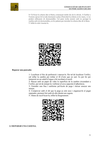 CONDUCCIÓ DE GRUPS EN BTT
IES PERE ALSISUS 2013-2014
8- Col·locar la coberta dins al llanta, començant també des de la vàlvula. A l’arribar a
l’extrem oposat de la roda intentarem acabar d’introduir la coberta en les mans, i si no
podem utilitzarem els desmuntables. Cal parar molta atenció amb no pessigar la
cambra amb els desmuntables, en fer palanca per introduir la coberta dins de la llanta.
9- Inflar la roda i muntar-la.
Reparar una punxada:
1- Localitzar el lloc de perforació i marcar-lo. Per tal de localitzar l’orifici,
cal inflar la cambra per trobar el fil d’aire que en surt. Es pot fer per
immersió en un cubell d’aigua o bé escoltant el soroll.
2- Rascar amb un paper de vidre la superfície de la cambra circumdant a
l’orifici, per tal de netejar-la i millorar al seva capacitat d’adherència.
3- Estendre una fina i uniforme pel·lícula de pega i deixar assecar uns
minuts.
4- Comprovar amb el dit que la pega ja està seca i enganxar-hi el pegat
reparador, prement fort amb els dits durant uns segons.
5- Abans de recol·locar-la, inflar-la lleugerament.
3.3 REPARAR UNA CADENA.
31
 