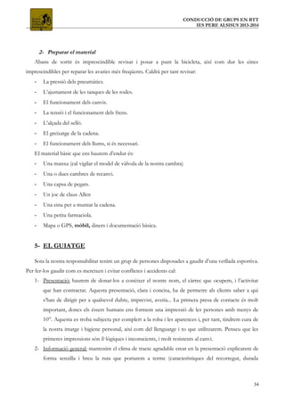 CONDUCCIÓ DE GRUPS EN BTT
IES PERE ALSISUS 2013-2014
2- Preparar el material
Abans de sortir és imprescindible revisar i posar a punt la bicicleta, així com dur les eines
imprescindibles per reparar les avaries més freqüents. Caldrà per tant revisar:
- La pressió dels pneumàtics.
- L’ajustament de les tanques de les rodes.
- El funcionament dels canvis.
- La tensió i el funcionament dels frens.
- L’alçada del selló.
- El greixatge de la cadena.
- El funcionament dels llums, si és necessari.
El material bàsic que ens haurem d’endur és:
- Una manxa (cal vigilar el model de vàlvula de la nostra cambra)
- Una o dues cambres de recanvi.
- Una capsa de pegats.
- Un joc de claus Allen
- Una eina per a muntar la cadena.
- Una petita farmaciola.
- Mapa o GPS, mòbil, diners i documentació bàsica.
5- EL GUIATGE
Sota la nostra responsabilitat tenim un grup de persones disposades a gaudir d’una vetllada esportiva.
Per fer-los gaudir com es mereixen i evitar conflictes i accidents cal:
1- Presentació: haurem de donar-los a conèixer el nostre nom, el càrrec que ocupem, i l’activitat
que han contractat. Aquesta presentació, clara i concisa, ha de permetre als clients saber a qui
s’han de dirigir per a qualsevol dubte, imprevist, averia... La primera presa de contacte és molt
important, doncs els éssers humans ens formem una impressió de les persones amb menys de
10”. Aquesta es troba subjecta per complert a la roba i les aparences i, per tant, tindrem cura de
la nostra imatge i higiene personal, així com del llenguatge i to que utilitzarem. Penseu que les
primeres impressions són il·lògiques i inconscients, i molt resistents al canvi.
2- Informació general: mantenint el clima de tracte agradable creat en la presentació explicarem de
forma senzilla i breu la ruta que portarem a terme (característiques del recorregut, durada
34
 