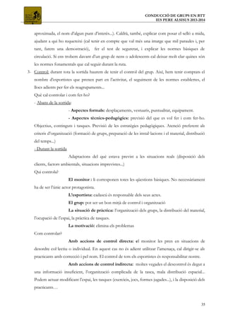 CONDUCCIÓ DE GRUPS EN BTT
IES PERE ALSISUS 2013-2014
aproximada, el nom d’algun punt d’interès...). Caldrà, també, explicar com posar el selló a mida,
ajudant a qui ho requereixi (cal tenir en compte que val més una imatge que mil paraules i, per
tant, farem una demostració), fer el test de seguretat, i explicar les normes bàsiques de
circulació. Si ens trobem davant d’un grup de nens o adolescents cal deixar molt clar quines són
les normes fonamentals que cal seguir durant la ruta.
3- Control: durant tota la sortida haurem de tenir el control del grup. Així, hem tenir comptats el
nombre d’esportistes que prenen part en l’activitat, el seguiment de les normes establertes, el
llocs adients per fer els reagrupaments...
Què cal controlar i com fer-ho?
- Abans de la sortida:
- Aspectes formals: desplaçaments, vestuaris, puntualitat, equipament.
- Aspectes tècnics-pedagògics: previsió del que es vol fer i com fer-ho.
Objectius, continguts i tasques. Previsió de les estratègies pedagògiques. Atenció preferent als
criteris d’organització (formació de grups, preparació de les instal·lacions i el material, distribució
del temps...)
- Durant la sortida
Adaptacions del què estava previst a les situacions reals (disposició dels
clients, factors ambientals, situacions imprevistes...)
Qui controla?
El monitor : li corresponen totes les qüestions bàsiques. No necessàriament
ha de ser l’únic actor protagonista.
L’esportista: cadascú és responsable dels seus actes.
El grup: pot ser un bon mitjà de control i organització
La situació de pràctica: l’organització dels grups, la distribució del material,
l’ocupació de l’espai, la pràctica de tasques.
La motivació: elimina els problemas
Com controlar?
Amb accions de control directa: el monitor les pren en situacions de
desordre col·lectiu o individual. En aquest cas no és adient utilitzar l’amenaça, cal dirigir-se als
practicants amb correcció i pel nom. El control de tots els esportistes és responsabilitat nostre.
Amb accions de control indirecta: moltes vegades el descontrol és degut a
una informació insuficient, l’organització complicada de la tasca, mala distribució espacial...
Podem actuar modificant l’espai, les tasques (exercicis, jocs, formes jugades...), i la disposició dels
practicants…
35
 